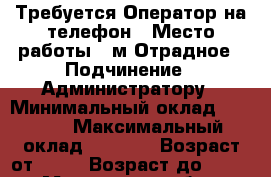 Требуется Оператор на телефон › Место работы ­ м.Отрадное › Подчинение ­ Администратору › Минимальный оклад ­ 1 000 › Максимальный оклад ­ 1 500 › Возраст от ­ 20 › Возраст до ­ 45 - Московская обл., Москва г. Работа » Вакансии   